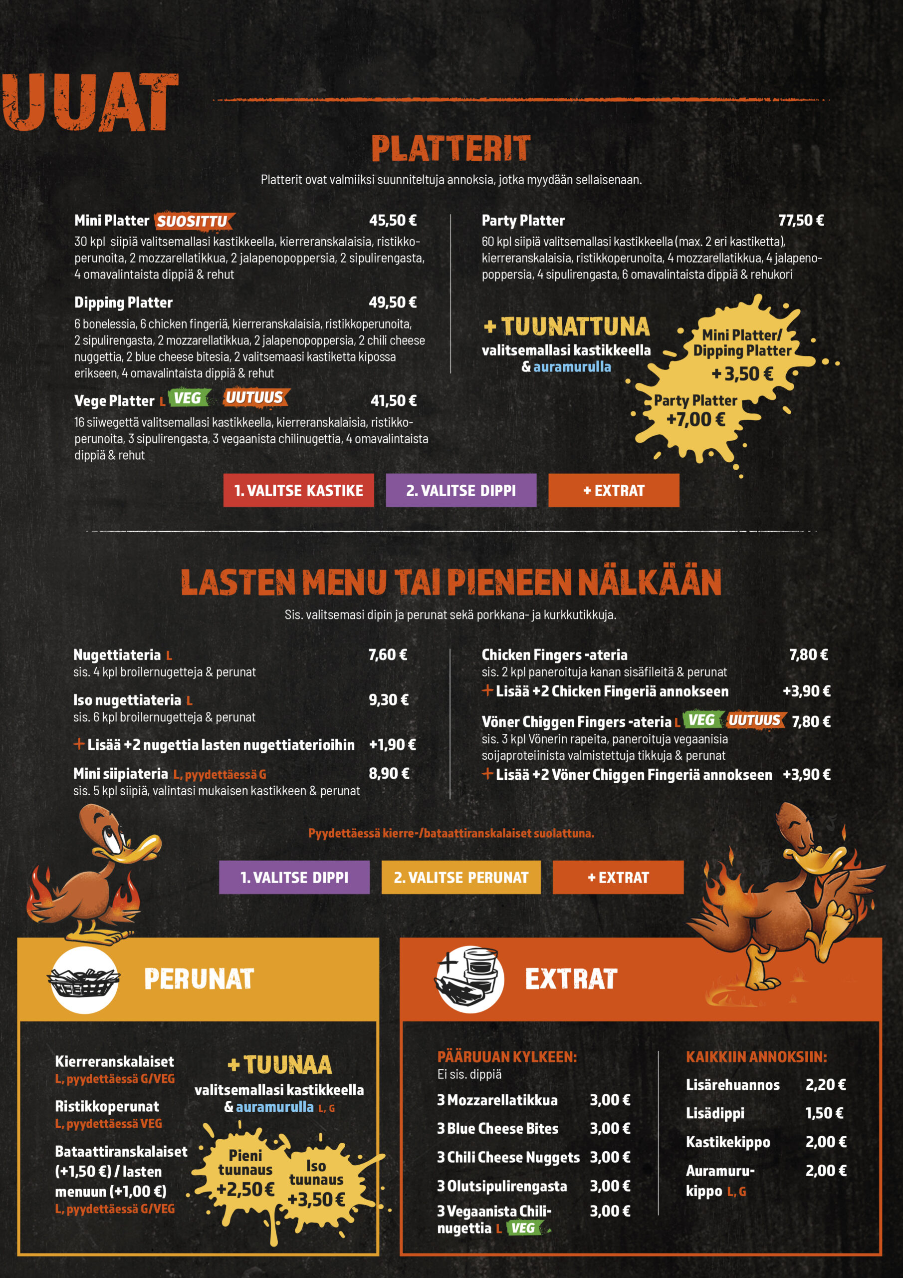 LASTEN MENU TAI PIENEEN NÄLKÄÄN
Sis. valitsemasi dipin ja perunat sekä porkkana- ja kurkkutikkuja.

Nugettiateria L 7,60 €
sis. 4 kpl broilernugetteja & perunat

Iso nugettiateria L 9,30 €
sis. 6 kpl broilernugetteja & perunat
Lisää +2 nugettia lasten nugettiaterioihin
+1,90 €

Mini siipiateria L, pyydettäessä G 8,90 €
sis. 5 kpl siipiä, valintasi mukaisen kastikkeen & perunat

Chicken Fingers -ateria 7,80 €
sis. 2 kpl paneroituja kanan sisäfileitä & perunat
Lisää +2 Chicken Fingeriä annokseen
+3,90 €

Vöner Chiggen Fingers -ateria L 7,80 €
sis. 3 kpl Vönerin rapeita, paneroituja vegaanisia
soijaproteiinista valmistettuja tikkuja & perunat
Lisää +2 Vöner Chiggen Fingeriä annokseen
+3,90 €