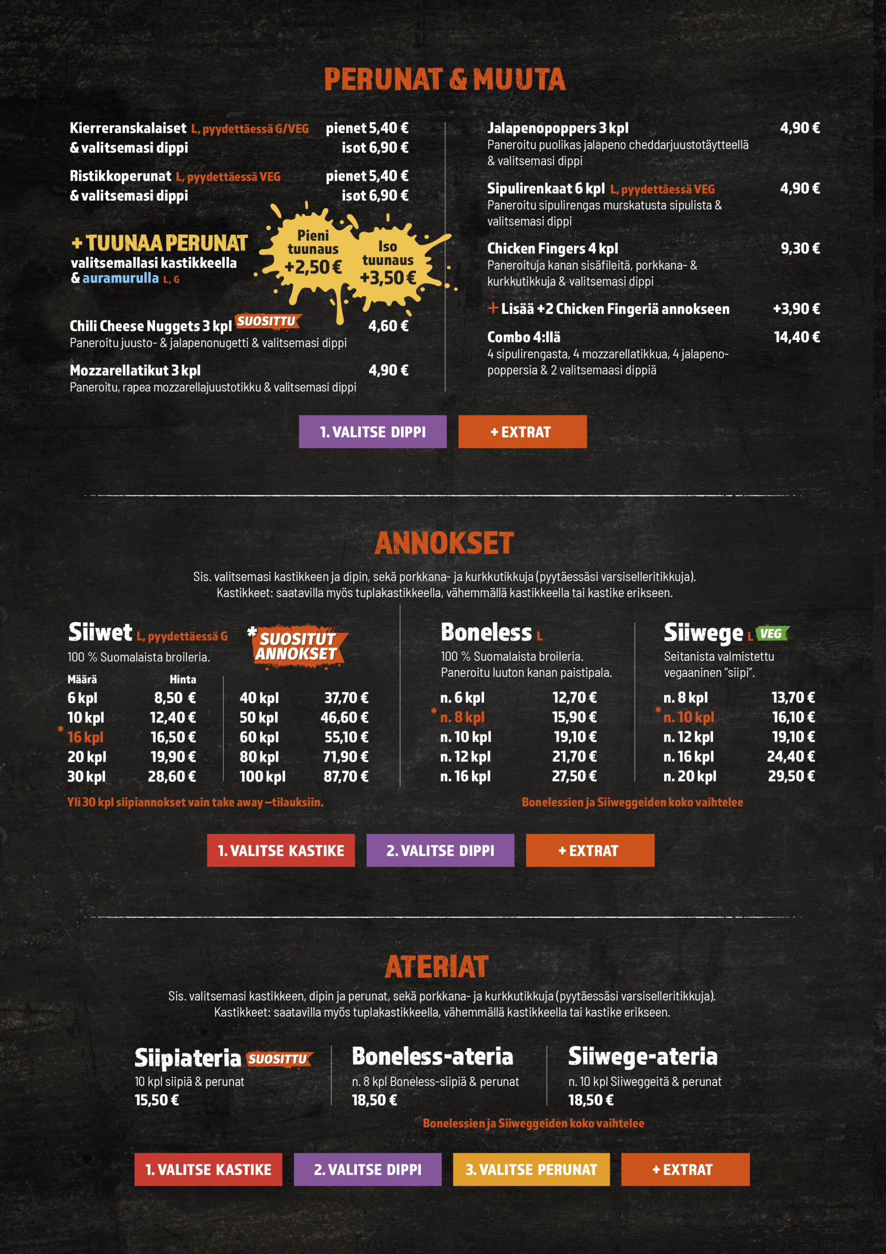 Perunat & muut herkut

Kierreranskalaiset (pyydettäessä G/VEG) + valitsemasi dippi: pienet 5,40 €, isot 6,90 €

Ristikko­perunat (pyydettäessä VEG) + dippi: pienet 5,40 €, isot 6,90 €

Tuunaa perunat valitsemallasi kastikkeella & auramurulla: pieni +2,50 € / iso +3,50 €

Chili Cheese Nuggets 3 kpl 4,60 €

Mozzarella­tikut 3 kpl 4,90 €

Jalapeno­poppers 3 kpl 4,90 €

Sipuli­renkaat 6 kpl (pyydettäessä VEG) 4,90 €

Chicken Fingers 4 kpl 9,30 €

Lisää +2 kpl +3,90 €

Combo 4:llä (sipulirenkaat, mozzarellatikku, jalapenopoppers & 2 valitsemaasi dippiä) 14,40 €

Annokset – Siiwet, Boneless ja Siiwege

Hintoihin sisältyy valitsemasi kastike ja dippi sekä porkkana- ja kurkkutikut (pyydettäessä varsiselleritikut). Kastikkeet saatavilla myös tuplana.

Siiwet (100 % suomalaista broileria)
6 kpl 8,50 €, 10 kpl 12,40 €, 16 kpl 15,10 €, 20 kpl 19,90 €, 30 kpl 28,60 €, 40 kpl 37,70 €, 50 kpl 46,60 €, 60 kpl 55,10 €, 80 kpl 71,90 €, 100 kpl 87,00 €
(Yli 30 kpl siipiannokset vain take away -tilauksiin.)

Boneless (paneroitu luuton kanan paistipala)
n. 6 kpl 12,70 €, n. 8 kpl 15,90 €, n. 10 kpl 19,10 €, n. 12 kpl 21,70 €, n. 16 kpl 25,60 €
(Boneless-palojen koko vaihtelee.)

Siiwege (VEG, seitanista valmistettu ”siipi”)
n. 8 kpl 13,70 €, n. 10 kpl 16,10 €, n. 12 kpl 19,10 €, n. 16 kpl 24,40 €, n. 20 kpl 29,50 €
(Siiwege-palojen koko vaihtelee.)

Ateriat (sis. kastike, dippi, perunat, porkkana- ja kurkkutikut)

Siipiateria – 10 kpl siipiä & perunat 15,50 €

Boneless-ateria – n. 8 kpl & perunat 18,50 €

Siiwege-ateria – n. 10 kpl & perunat 18,50 €