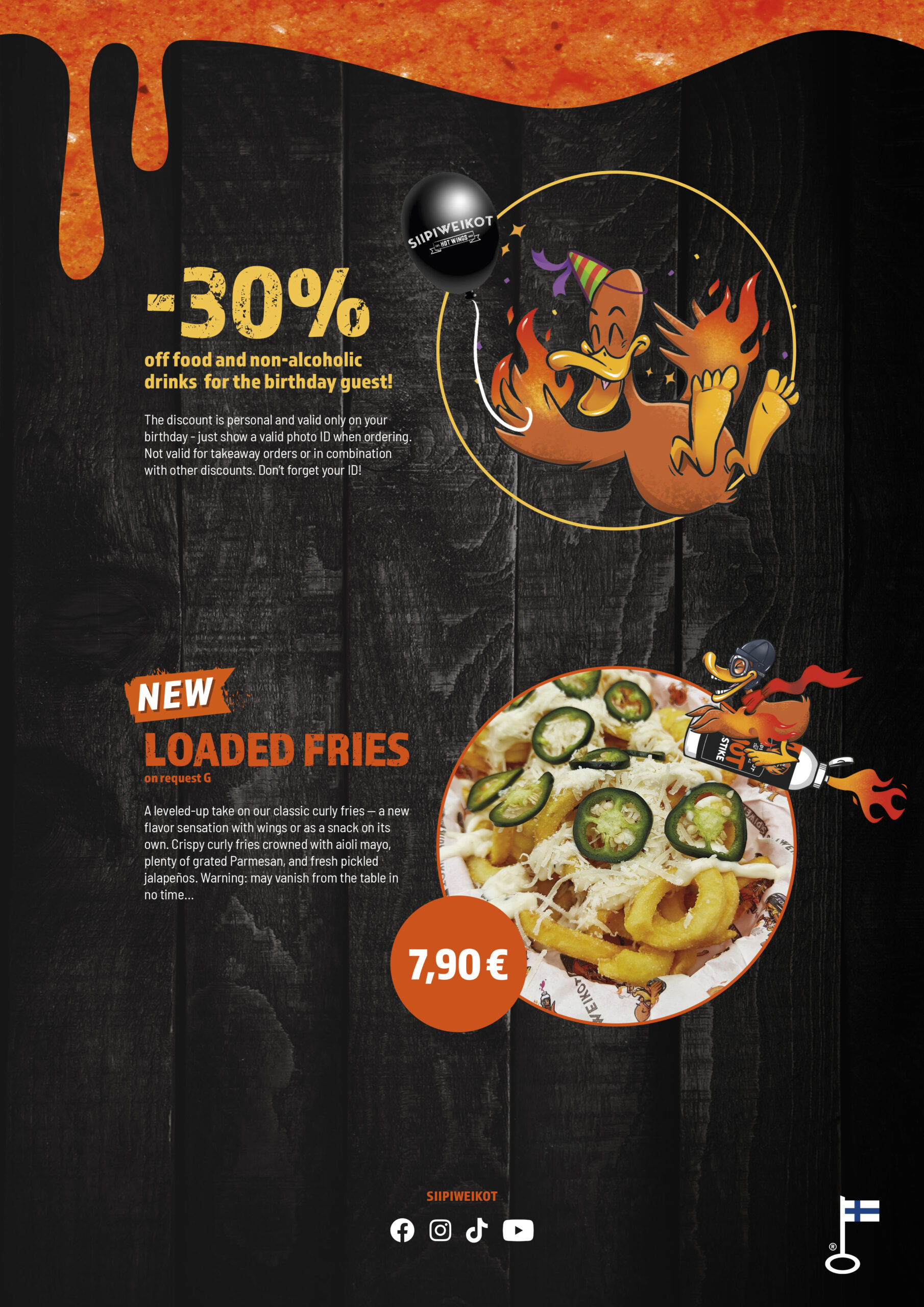 -30% for the birthday guest

Get 30% off food and non-alcoholic drinks on your birthday. Show a valid photo ID when ordering.
The discount is personal, valid only on your birthday, not valid for takeaway and cannot be combined with other discounts. Don’t forget your ID!

New: Loaded Fries (on request G)

A leveled-up take on our classic curly fries — perfect with wings or as a snack on its own. Crispy curly fries topped with aioli mayo, plenty of grated Parmesan, and fresh pickled jalapeños.
Warning: may vanish from the table in no time.

Follow Siipiweikot on Facebook, Instagram, TikTok, and YouTube.