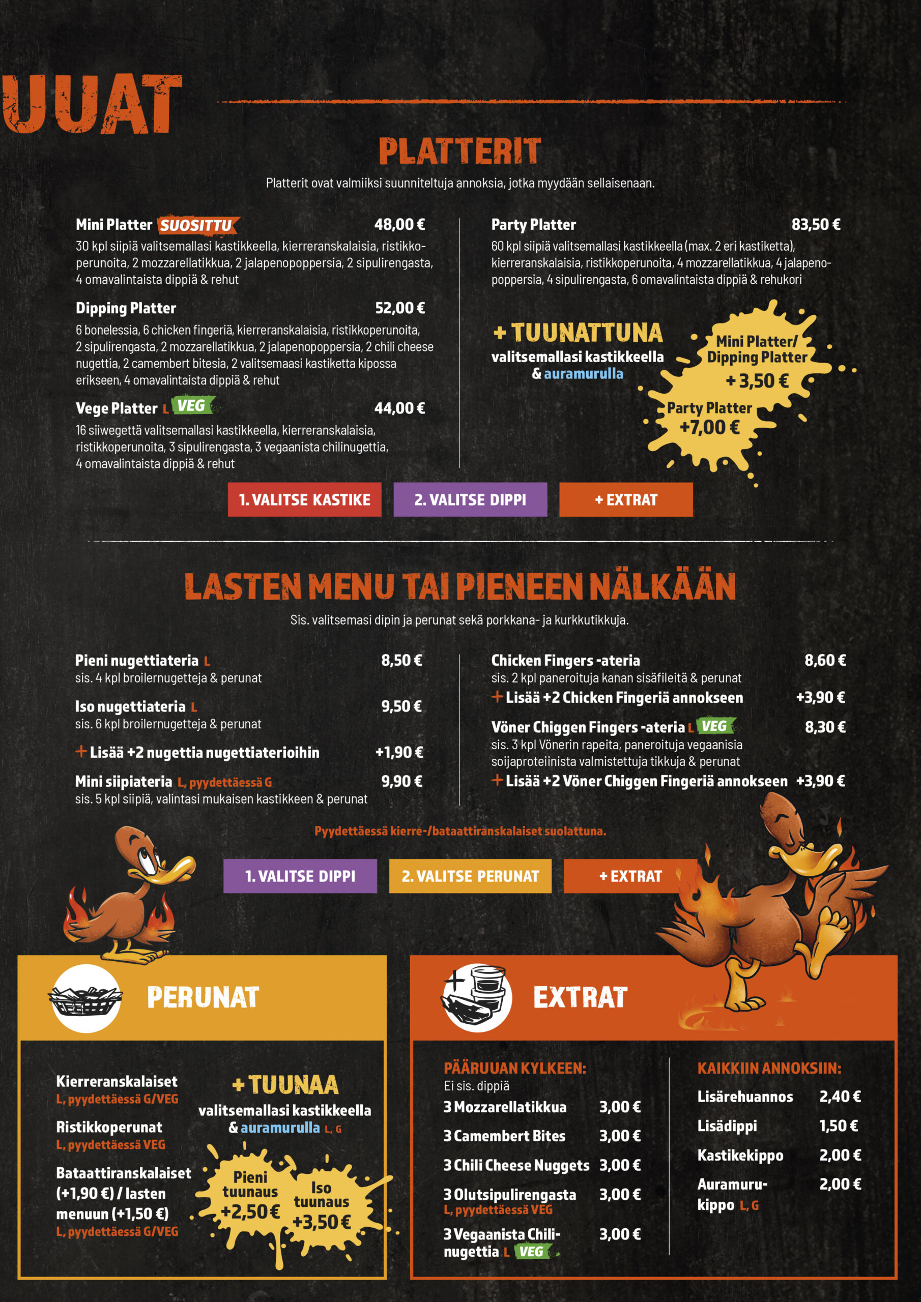 PÄÄRUUAT
PLATTERIT
Mini platter
Party platter
Dipping Platter
Vege Platter
Ateriabataatit lisämaksu
Miniplatter tuunattuna
Party Platter tuunattuna
Dipping Platter tuunattuna

LASTEN MENU TAI PIENEEN NÄLKÄÄN
Nugettiateria
Iso nugettiateria
Lisää +2 nugettia lasten nugettiaterioihin
Chicken Fingers -ateria
Lisää +2 chicken fingeriä kanakoriin
Chiggen Fingers -ateria
Lisää +2 chiggen fingeriä kanakoriin
Mini siipiateria
Lasten ateriabataatit lisämaksu