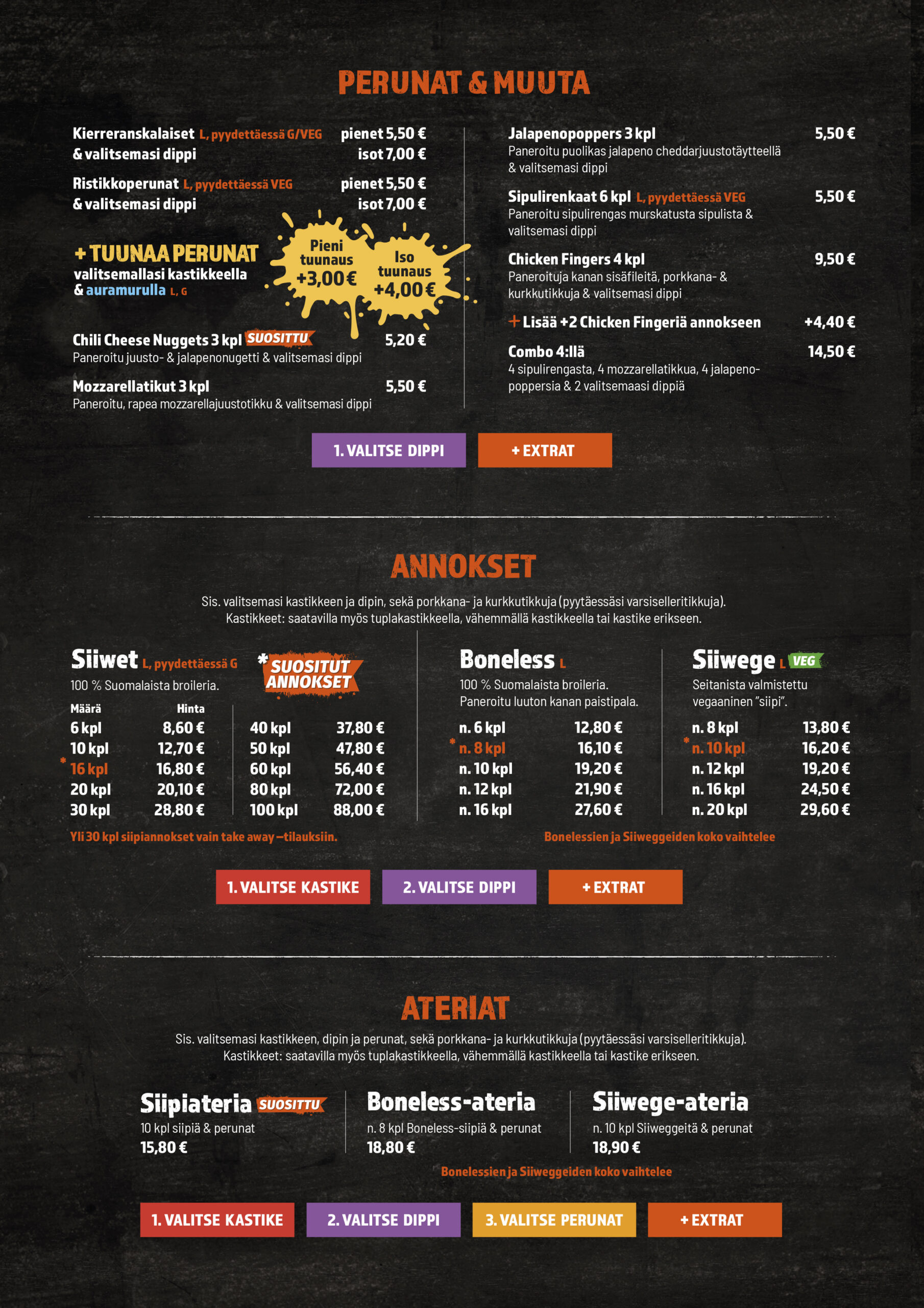 Perunat & muut herkut

Kierreranskalaiset (pyydettäessä G/VEG) + valitsemasi dippi: pienet 5,50 €, isot 7,00 €

Ristikko­perunat (pyydettäessä VEG) + dippi: pienet 5,50 €, isot 7,00 €

Tuunaa perunat valitsemallasi kastikkeella & auramurulla: pieni +3,00 € / iso +4,00 €

Chili Cheese Nuggets 3 kpl 5,20 €

Mozzarella­tikut 3 kpl 5,50 €

Jalapeno­poppers 3 kpl 5,50 €

Sipuli­renkaat 6 kpl (pyydettäessä VEG) 5,50 €

Chicken Fingers 4 kpl 9,50 €

Lisää +2 Chicken Fingeriä +4,40 €

Combo 4:llä (4 sipulirengasta, 4 mozzarellatikkua, 4 jalapenopoppersia & 2 valitsemaasi dippiä) 14,50 €

Annokset – Siiwet, Boneless, Siiwege

Sis. valitsemasi kastikkeen ja dipin sekä porkkana- ja kurkkutikkuja (pyydettäessä varsiselleritikkuja). Kastikkeet saatavilla myös tuplana, vähemmällä kastikkeella tai ilman kastiketta.

Siiwet (100 % suomalaista broileria)
6 kpl 8,60 €, 10 kpl 12,70 €, 16 kpl 15,60 €, 20 kpl 20,10 €, 30 kpl 28,80 €, 40 kpl 37,80 €, 50 kpl 47,80 €, 60 kpl 56,40 €, 80 kpl 72,00 €, 100 kpl 88,00 €
Yli 30 kpl siipiannokset vain take away -tilauksiin.

Boneless (paneroitu luuton kanan paistipala)
n. 6 kpl 12,80 €, n. 8 kpl 16,10 €, n. 10 kpl 19,60 €, n. 12 kpl 21,90 €, n. 16 kpl 27,60 €
Bonelessien koko vaihtelee.

Siiwege (VEG, seitanista valmistettu ”siipi”)
n. 8 kpl 13,80 €, n. 10 kpl 16,20 €, n. 12 kpl 19,60 €, n. 16 kpl 24,90 €, n. 20 kpl 29,60 €
Siiwege-palojen koko vaihtelee.

Vaiheittain: 1) Valitse kastike, 2) valitse dippi, + extrat.

Ateriat (sis. kastike, dippi, perunat, porkkana- ja kurkkutikut)

Siipiateria – 10 kpl siipiä & perunat 15,80 €

Boneless-ateria – n. 8 kpl boneless-siipiä & perunat 18,80 €

Siiwege-ateria – n. 10 kpl Siiwegejä & perunat 18,90 €

Vaiheittain: 1) Valitse kastike, 2) valitse dippi, 3) valitse perunat, + extrat.

Allergeenit: L = laktoositon annos (huom. dippi), G = gluteeniton annos, VL = vähälaktoosinen annos, VEG = vegaaninen annos.
Käyttämämme broileri on 100 % suomalaista ja antibiootitonta.

Siipiweikot Lielahti, siivet, boneless, vegesiivet, Siiwege, kanansiivet Tampere, ranskalaiset, kastikkeet, dipit, lasten annos, take away.
