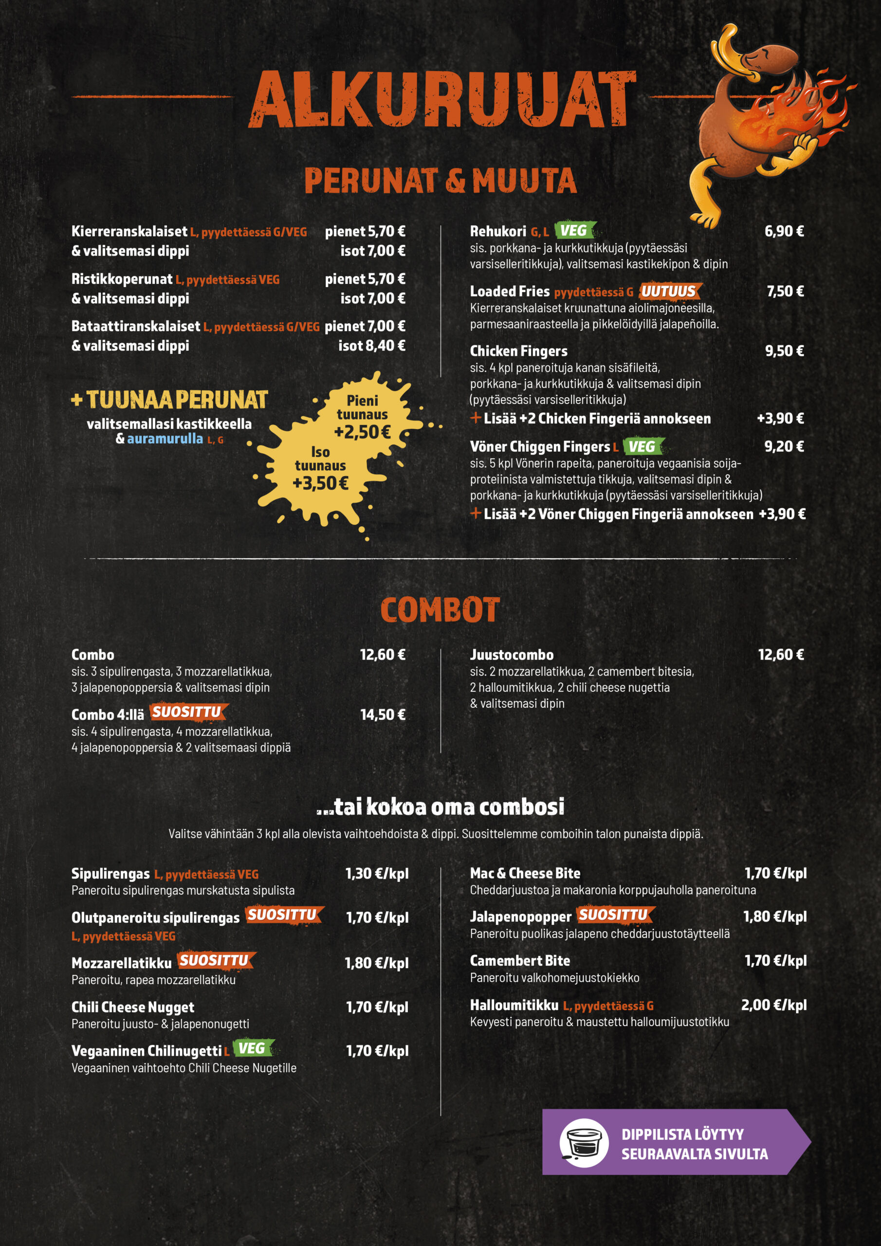 ALKURUUAT
PERUNAT & MUUTA
Loaded Fries 
Kierreranskalaiset pienet
Kierreranskalaiset isot
Ristikkoperunat pienet
Ristikkoperunat isot
Bataattiranskalaiset pienet
Bataattiranskalaiset isot
Tuunaus pieni
Tuunaus iso
Chicken Fingers
Lisää +2 Chicken Fingeriä annokseen
Chiggen Fingers
Lisää +2 Chiggen Fingeriä annokseen
Rehukori

Combot
Combo
Combo 4:llä
Juustocombo

Kokoa oma combosi
Sipulirengas
Olutpaneroitu sipulirengas
Mozzarellatikku
Mac & Cheese Bite
Chili Cheese Nugget
Vegaaninen Chilinugetti
Jalapenopopper
Camembert Bite
Halloumitikku