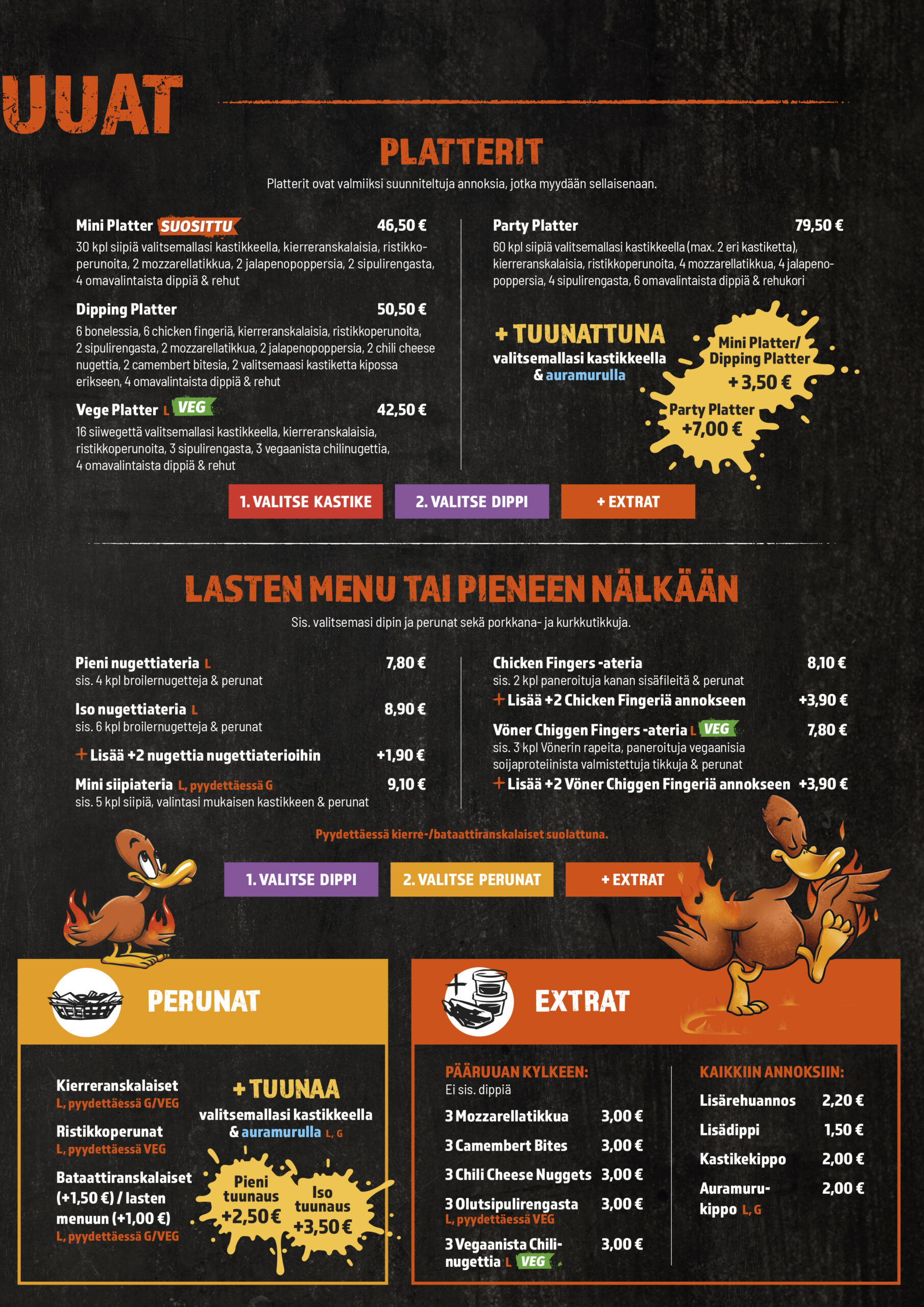 PLATTERIT
Mini platter
Party platter
Dipping Platter
Vege Platter
Ateriabataatit lisämaksu
Miniplatter tuunattuna
Party Platter tuunattuna
Dipping Platter tuunattuna

LASTEN MENU TAI PIENEEN NÄLKÄÄN
Nugettiateria
Iso nugettiateria
Lisää +2 nugettia lasten nugettiaterioihin
Chicken Fingers -ateria
Lisää +2 chicken fingeriä kanakoriin
Chiggen Fingers -ateria
Lisää +2 chiggen fingeriä kanakoriin
Mini siipiateria
Lasten ateriabataatit lisämaksu
