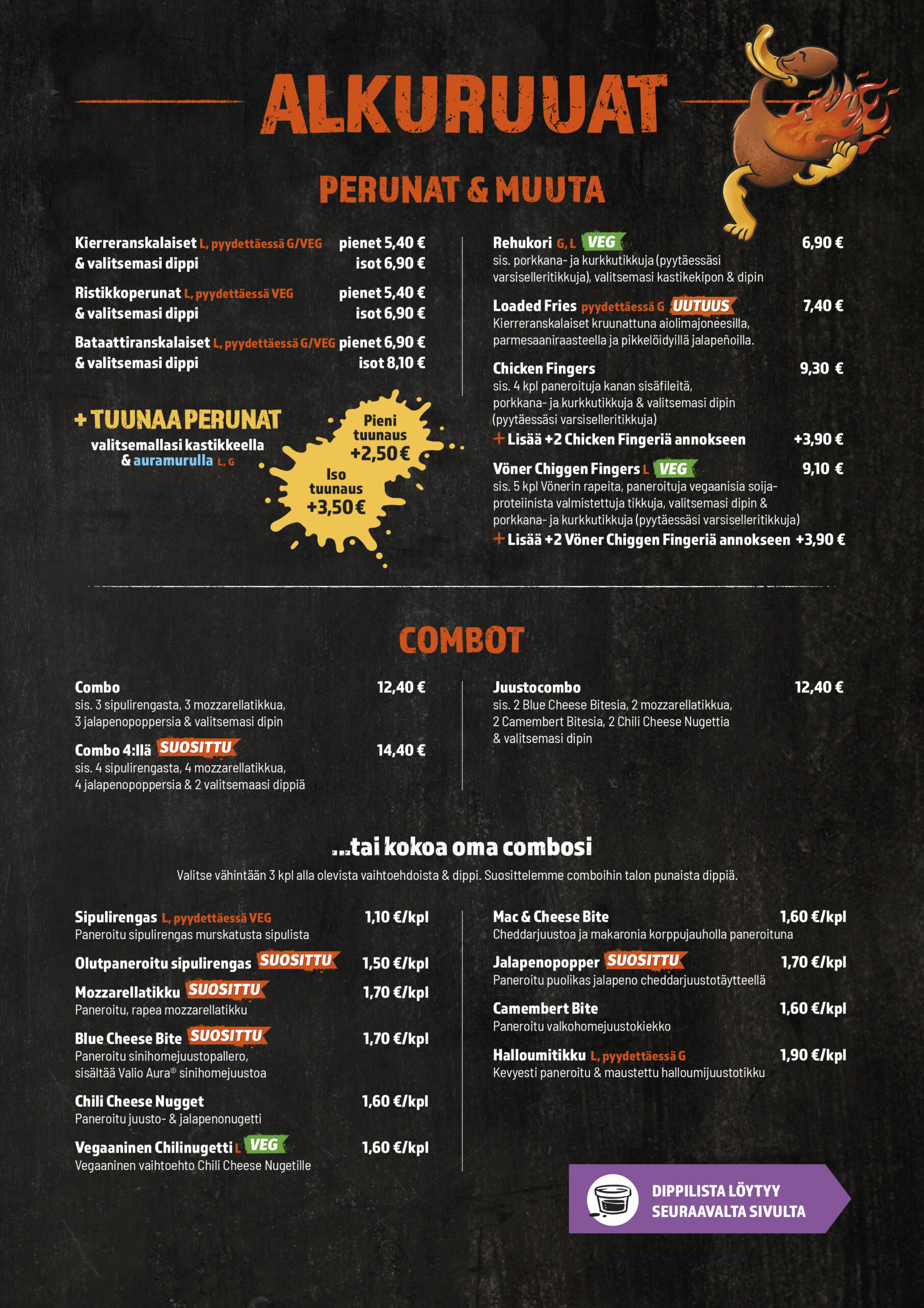 ALKURUUAT
PERUNAT & MUUTA
Kierreranskalaiset pienet
Kierreranskalaiset isot
Ristikkoperunat pienet
Ristikkoperunat isot
Bataattiranskalaiset pienet
Bataattiranskalaiset isot
Tuunaus pieni
Tuunaus iso
Chicken Fingers
Lisää +2 Chicken Fingeriä annokseen
Chiggen Fingers
Lisää +2 Chiggen Fingeriä annokseen
Rehukori

Combot
Combo
Combo 4:llä
Juustocombo

Kokoa oma combosi
Sipulirengas
Olutpaneroitu sipulirengas
Mozzarellatikku
Blue Cheese Bite
Mac & Cheese Bite
Chili Cheese Nugget
Vegaaninen Chilinugetti
Jalapenopopper
Camembert Bite
Halloumitikku