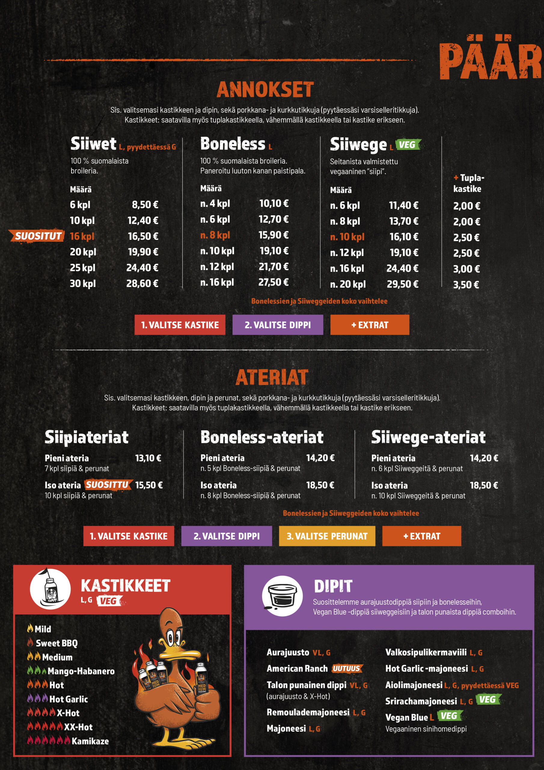 ANNOKSET
 Sis. valitsemasi kastikkeen ja dipin, sekä porkkana- ja kurkkutikkuja (pyytäessäsi varsiselleritikkuja). 
Kastikkeet: saatavilla myös tuplakastikkeella, vähemmällä kastikkeella tai kastike erikseen.

SIIVET L, PYYDETTÄESSÄ G
100 % Suomalaista 
broileria.
6 kpl
10 kpl
16kpl
20 kpl
25 kpl
30 kpl
35 kpl
40 kpl
50 kpl
60 kpl
80 kpl
100 kpl

Boneless
4 kpl
6 kpl
8 kpl
10 kpl
12 kpl
16 kpl

Siiwege
6 kpl
8 kpl
10 kpl
12 kpl
16 kpl
20 kpl

ATERIAT
Sis. valitsemasi kastikkeen, dipin ja perunat, sekä porkkana- ja kurkkutikkuja (pyytäessäsi varsiselleritikkuja).  
Kastikkeet: saatavilla myös tuplakastikkeella, vähemmällä kastikkeella tai kastike erikseen.
Pieni siipiateria
Iso siipiateria
Pieni boneless-ateria
Iso boneless-ateria
Pieni siiwege-ateria
Iso siiwege-ateria