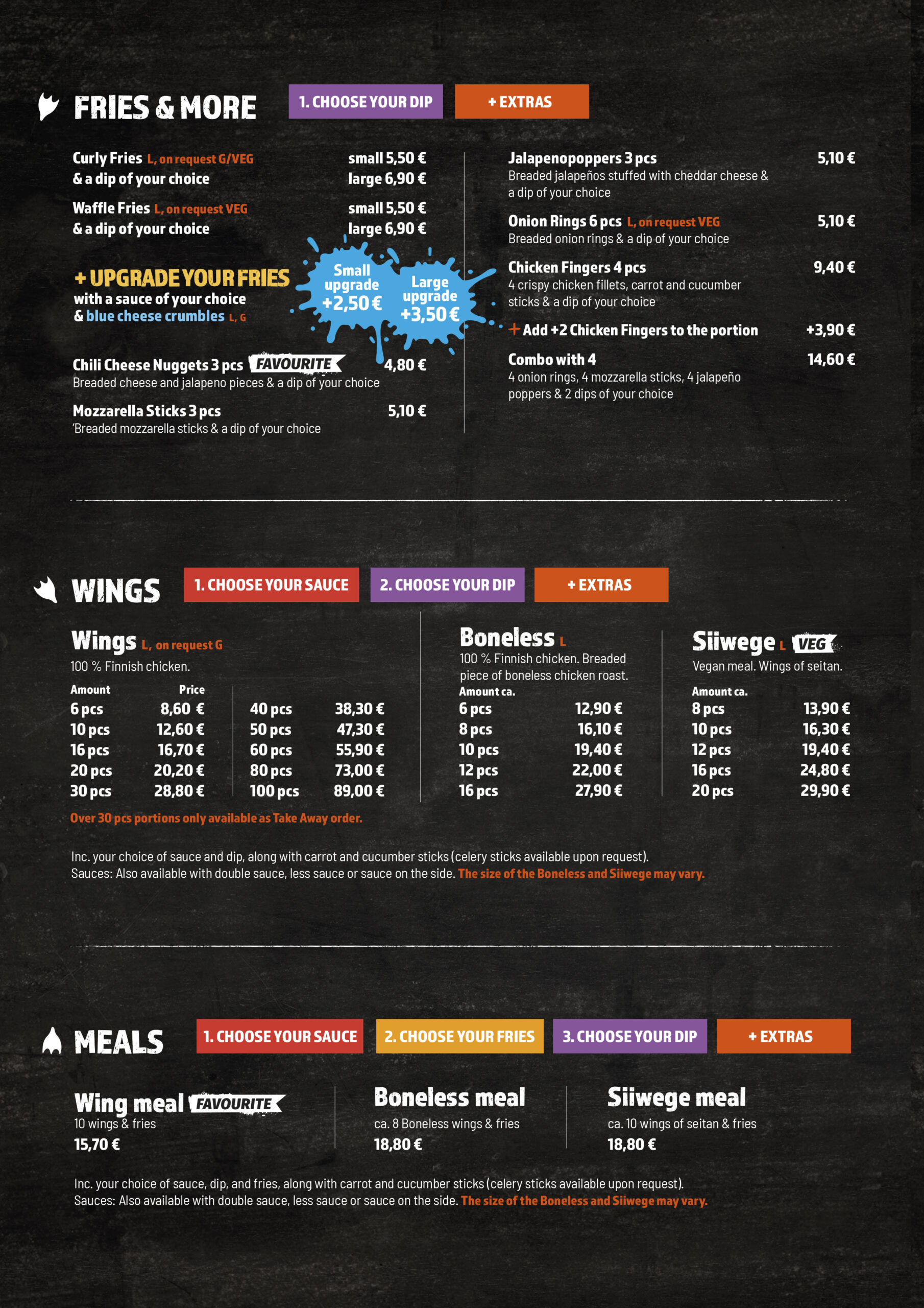 Fries & More
1. Choose your dip
+ Extras

Curly Fries (L, on request G/VEG)
& a dip of your choice

small 5,50 €
large 6,90 €

Waffle Fries (L, on request VEG)
& a dip of your choice

small 5,50 €
large 6,90 €
+ Upgrade your fries

with a sauce of your choice & blue cheese crumbles (L, G)

small upgrade +2,50 €
large upgrade +3,50 €

Chili Cheese Nuggets 3 pcs (favourite)
Breaded cheese and jalapeno pieces & a dip of your choice

4,80 €

Mozzarella Sticks 3 pcs
Breaded mozzarella sticks & a dip of your choice

5,10 €

Jalapenopoppers 3 pcs
Breaded jalapeños stuffed with cheddar cheese & a dip of your choice

5,10 €

Onion Rings 6 pcs (L, on request VEG)
Breaded onion rings & a dip of your choice

5,10 €

Chicken Fingers 4 pcs
4 crispy chicken fillets, carrot and cucumber sticks & a dip of your choice

9,40 €

Add +2 Chicken Fingers to the portion

+3,90 €

Combo with 4
4 onion rings, 4 mozzarella sticks, 4 jalapeño poppers & 2 dips of your choice

14,60 €
Wings
1. Choose your sauce
2. Choose your dip
+ Extras
Wings (L, on request G)

100 % Finnish chicken.

Amount	Price
6 pcs	8,60 €
10 pcs	12,60 €
16 pcs	16,70 €
20 pcs	20,20 €
30 pcs	28,80 €
40 pcs	38,30 €
50 pcs	47,30 €
60 pcs	55,90 €
80 pcs	73,00 €
100 pcs	89,00 €

Over 30 pcs portions only available as Take Away order.

Boneless (L)

100 % Finnish chicken. Breaded piece of boneless chicken roast.

Amount ca.	Price
6 pcs	12,90 €
8 pcs	16,10 €
10 pcs	19,40 €
12 pcs	22,00 €
16 pcs	27,90 €
Siiwege (L, VEG)

Vegan meal. Wings of seitan.

Amount ca.	Price
8 pcs	13,90 €
10 pcs	16,30 €
12 pcs	19,40 €
16 pcs	24,80 €
20 pcs	29,90 €

Inc. your choice of sauce and dip, along with carrot and cucumber sticks (celery sticks available upon request). Sauces: Also available with double sauce, less sauce or sauce on the side. The size of the Boneless and Siiwege may vary.

Meals
1. Choose your sauce
2. Choose your fries
3. Choose your dip
+ Extras

Wing meal (favourite)
10 wings & fries

15,70 €

Boneless meal
ca. 8 Boneless wings & fries

18,80 €

Siiwege meal
ca. 10 wings of seitan & fries

18,80 €

Inc. your choice of sauce, dip, and fries, along with carrot and cucumber sticks (celery sticks available upon request). Sauces: Also available with double sauce, less sauce or sauce on the side. The size of the Boneless and Siiwege may vary.