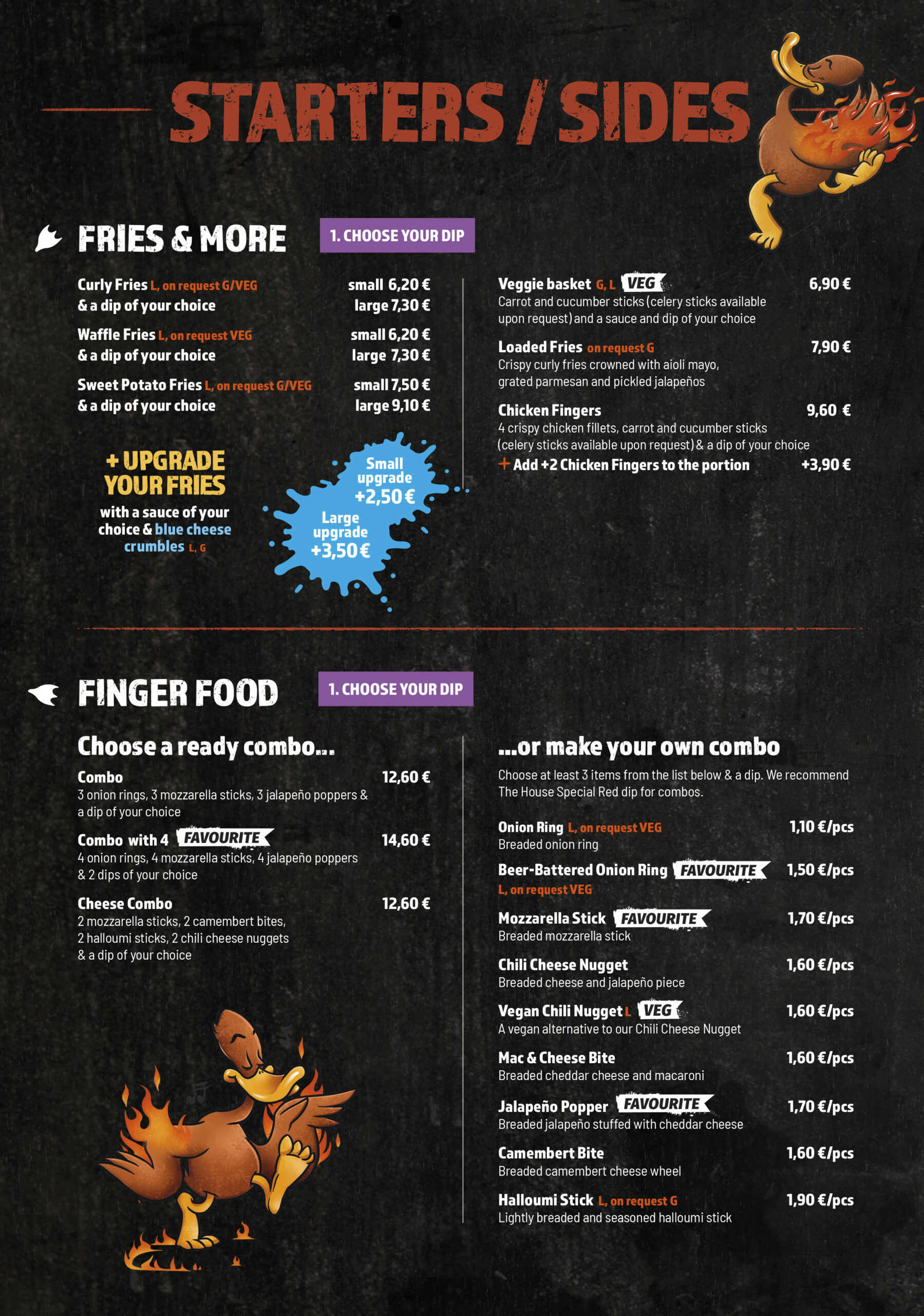 
Starters / Sides
Fries & More
1. Choose your dip

Curly Fries (L, on request G/VEG)
& a dip of your choice

small 6,20 €
large 7,30 €

Waffle Fries (L, on request VEG)
& a dip of your choice

small 6,20 €
large 7,30 €

Sweet Potato Fries (L, on request G/VEG)
& a dip of your choice

small 7,50 €
large 9,10 €
+ Upgrade your fries

with a sauce of your choice & blue cheese crumbles (L, G)

small upgrade +2,50 €
large upgrade +3,50 €

Veggie basket (G, L)
Carrot and cucumber sticks (celery sticks available upon request) and a sauce and dip of your choice

6,90 €

Loaded Fries (on request G)
Crispy curly fries crowned with aioli mayo, grated parmesan and pickled jalapeños

7,90 €

Chicken Fingers
4 crispy chicken fillets, carrot and cucumber sticks (celery sticks available upon request) & a dip of your choice

9,60 €

Add +2 Chicken Fingers to the portion

+3,90 €
Finger Food
1. Choose your dip
Choose a ready combo...

Combo
3 onion rings, 3 mozzarella sticks, 3 jalapeño poppers & a dip of your choice

12,60 €

Combo with 4
4 onion rings, 4 mozzarella sticks, 4 jalapeño poppers & 2 dips of your choice

14,60 €

Cheese Combo
2 mozzarella sticks, 2 camembert bites, 2 halloumi sticks, 2 chili cheese nuggets & a dip of your choice

12,60 €
...or make your own combo

Choose at least 3 items from the list below & a dip. We recommend The House Special Red dip for combos.

Onion Ring (L, on request VEG) – 1,10 €/pcs
Breaded onion ring
Beer-Battered Onion Ring (L, on request VEG) – 1,50 €/pcs
Mozzarella Stick – 1,70 €/pcs
Breaded mozzarella stick
Chili Cheese Nugget – 1,60 €/pcs
Breaded cheese and jalapeño piece
Vegan Chili Nugget (L) – 1,60 €/pcs
A vegan alternative to our Chili Cheese Nugget
Mac & Cheese Bite – 1,60 €/pcs
Breaded cheddar cheese and macaroni
Jalapeño Popper – 1,70 €/pcs
Breaded jalapeño stuffed with cheddar cheese
Camembert Bite – 1,60 €/pcs
Breaded camembert cheese wheel
Halloumi Stick (L, on request G) – 1,90 €/pcs
Lightly breaded and seasoned halloumi stick