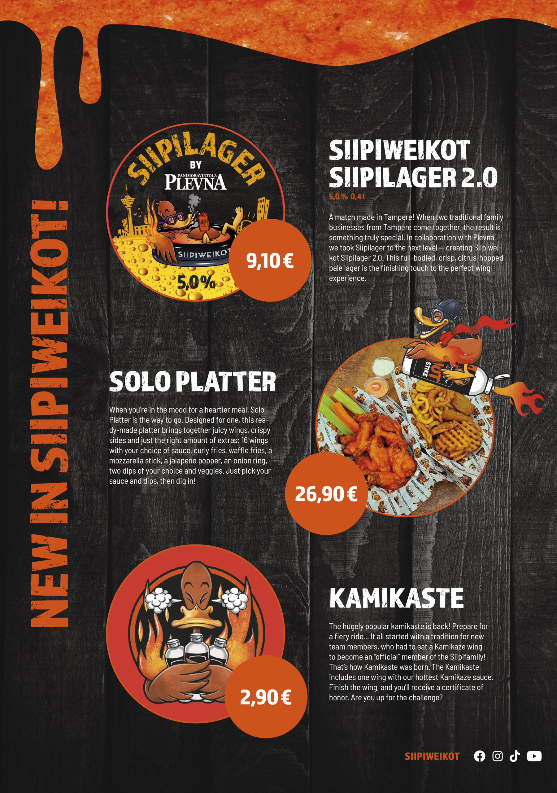 New in Siipiweikot!
Siipiweikot Siipilager 2.0

5,0% / 0,4 l

9,10 €

A match made in Tampere! When two traditional family businesses from Tampere come together, the result is something truly special. In collaboration with Plevna, we took Siipilager to the next level — creating Siipiweikot Siipilager 2.0. This full-bodied, crisp, citrus-hopped pale lager is the finishing touch to the perfect wing experience.

Solo Platter
26,90 €

When you’re in the mood for a heartier meal, Solo Platter is the way to go. Designed for one, this ready-made platter brings together juicy wings, crispy sides and just the right amount of extras: 16 wings with your choice of sauce, curly fries, waffle fries, a mozzarella stick, a jalapeño popper, an onion ring, two dips of your choice and veggies. Just pick your sauce and dips, then dig in!

Kamikaste
2,90 €

The hugely popular kamikaste is back! Prepare for a fiery ride... It all started with a tradition for new team members, who had to eat a Kamikaze wing to become an “official” member of the Siipifamily! That’s how Kamikaste was born. The Kamikaste includes one wing with our hottest Kamikaze sauce. Finish the wing, and you’ll receive a certificate of honor. Are you up for the challenge?