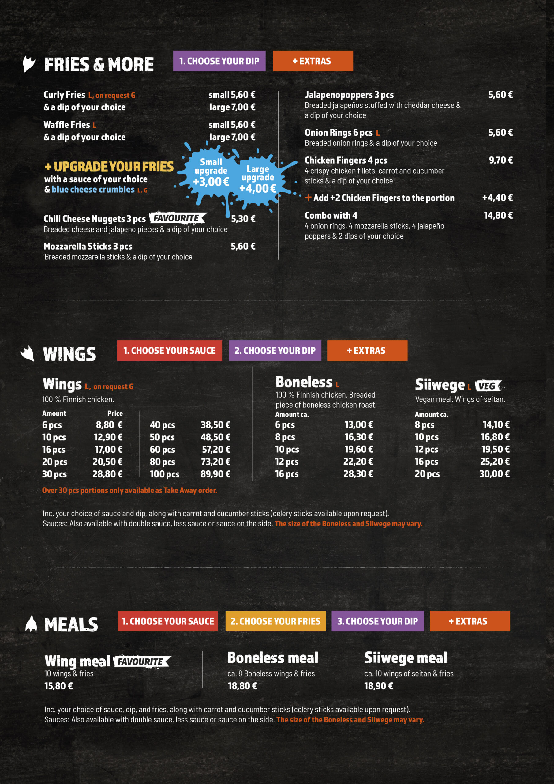Fries & More
1. Choose your dip
+ Extras

Curly Fries (L, on request G)
& a dip of your choice

small 5,60 €
large 7,00 €

Waffle Fries (L)
& a dip of your choice

small 5,60 €
large 7,00 €
+ Upgrade your fries

with a sauce of your choice & blue cheese crumbles (L, G)

small upgrade +3,00 €
large upgrade +4,00 €

Chili Cheese Nuggets 3 pcs (favourite)
Breaded cheese and jalapeno pieces & a dip of your choice

5,30 €

Mozzarella Sticks 3 pcs
Breaded mozzarella sticks & a dip of your choice

5,60 €

Jalapenopoppers 3 pcs
Breaded jalapeños stuffed with cheddar cheese & a dip of your choice

5,60 €

Onion Rings 6 pcs (L)
Breaded onion rings & a dip of your choice

5,60 €

Chicken Fingers 4 pcs
4 crispy chicken fillets, carrot and cucumber sticks & a dip of your choice

9,70 €

Add +2 Chicken Fingers to the portion

+4,40 €

Combo with 4
4 onion rings, 4 mozzarella sticks, 4 jalapeño poppers & 2 dips of your choice

14,80 €
Wings
1. Choose your sauce
2. Choose your dip
+ Extras
Wings (L, on request G)

100% Finnish chicken.

Amount	Price
6 pcs	8,80 €
10 pcs	12,90 €
16 pcs	17,00 €
20 pcs	20,50 €
30 pcs	28,80 €
40 pcs	38,50 €
50 pcs	48,50 €
60 pcs	57,20 €
80 pcs	73,20 €
100 pcs	89,90 €

Over 30 pcs portions only available as Take Away order.

Boneless (L)

100% Finnish chicken. Breaded piece of boneless chicken roast.

Amount ca.	Price
6 pcs	13,00 €
8 pcs	16,30 €
10 pcs	19,60 €
12 pcs	22,20 €
16 pcs	28,30 €
Siiwege (L, VEG)

Vegan meal. Wings of seitan.

Amount ca.	Price
8 pcs	14,10 €
10 pcs	16,80 €
12 pcs	19,50 €
16 pcs	25,20 €
20 pcs	30,00 €

Inc. your choice of sauce and dip, along with carrot and cucumber sticks (celery sticks available upon request). Sauces: also available with double sauce, less sauce or sauce on the side. The size of the Boneless and Siiwege may vary.

Meals
1. Choose your sauce
2. Choose your fries
3. Choose your dip
+ Extras

Wing meal (favourite)
10 wings & fries

15,80 €

Boneless meal
ca. 8 Boneless wings & fries

18,80 €

Siiwege meal
ca. 10 wings of seitan & fries

18,90 €

Inc. your choice of sauce, dip, and fries, along with carrot and cucumber sticks (celery sticks available upon request). Sauces: also available with double sauce, less sauce or sauce on the side. The size of the Boneless and Siiwege may vary.