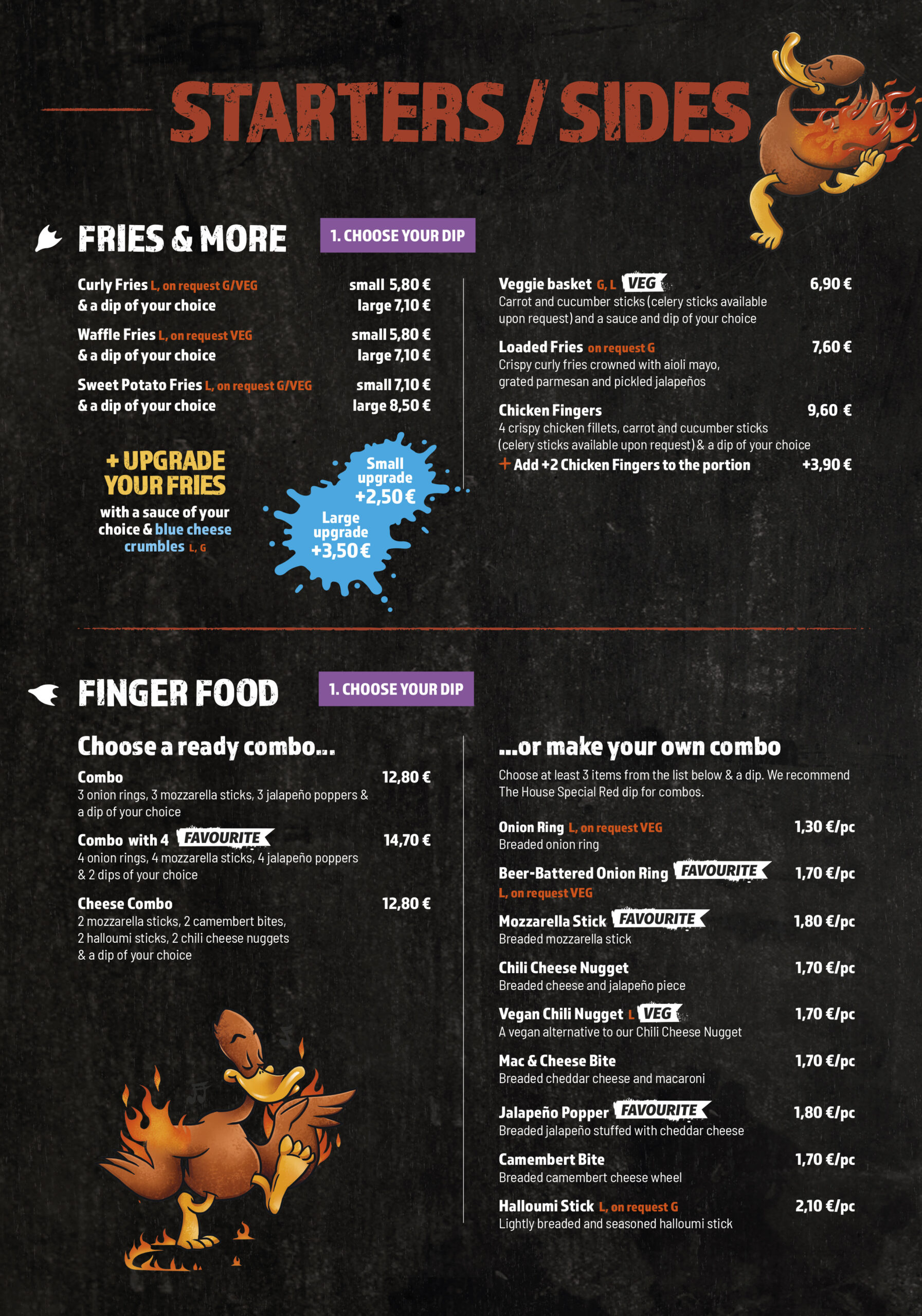 Starters / Sides
Fries & More
1. Choose your dip

Curly Fries (L, on request G/VEG)
& a dip of your choice

small 5,80 €
large 7,10 €

Waffle Fries (L, on request VEG)
& a dip of your choice

small 5,80 €
large 7,10 €

Sweet Potato Fries (L, on request G/VEG)
& a dip of your choice

small 7,10 €
large 8,50 €
+ Upgrade your fries

with a sauce of your choice & blue cheese crumbles (L, G)

small upgrade +2,50 €
large upgrade +3,50 €

Veggie basket (G, L)
Carrot and cucumber sticks (celery sticks available upon request) and a sauce and dip of your choice

6,90 €

Loaded Fries (on request G)
Crispy curly fries crowned with aioli mayo, grated parmesan and pickled jalapeños

7,60 €

Chicken Fingers
4 crispy chicken fillets, carrot and cucumber sticks (celery sticks available upon request) & a dip of your choice

9,60 €

Add +2 Chicken Fingers to the portion

+3,90 €
Finger Food
1. Choose your dip
Choose a ready combo...

Combo
3 onion rings, 3 mozzarella sticks, 3 jalapeño poppers & a dip of your choice

12,80 €

Combo with 4
4 onion rings, 4 mozzarella sticks, 4 jalapeño poppers & 2 dips of your choice

14,70 €

Cheese Combo
2 mozzarella sticks, 2 camembert bites, 2 halloumi sticks, 2 chili cheese nuggets & a dip of your choice

12,80 €
...or make your own combo

Choose at least 3 items from the list below & a dip. We recommend The House Special Red dip for combos.

Onion Ring (L, on request VEG) – 1,30 €/pc
Breaded onion ring
Beer-Battered Onion Ring (L, on request VEG) – 1,70 €/pc
Mozzarella Stick – 1,80 €/pc
Breaded mozzarella stick
Chili Cheese Nugget – 1,70 €/pc
Breaded cheese and jalapeño piece
Vegan Chili Nugget (L) – 1,70 €/pc
A vegan alternative to our Chili Cheese Nugget
Mac & Cheese Bite – 1,70 €/pc
Breaded cheddar cheese and macaroni
Jalapeño Popper – 1,80 €/pc
Breaded jalapeño stuffed with cheddar cheese
Camembert Bite – 1,70 €/pc
Breaded camembert cheese wheel
Halloumi Stick (L, on request G) – 2,10 €/pc
Lightly breaded and seasoned halloumi stick