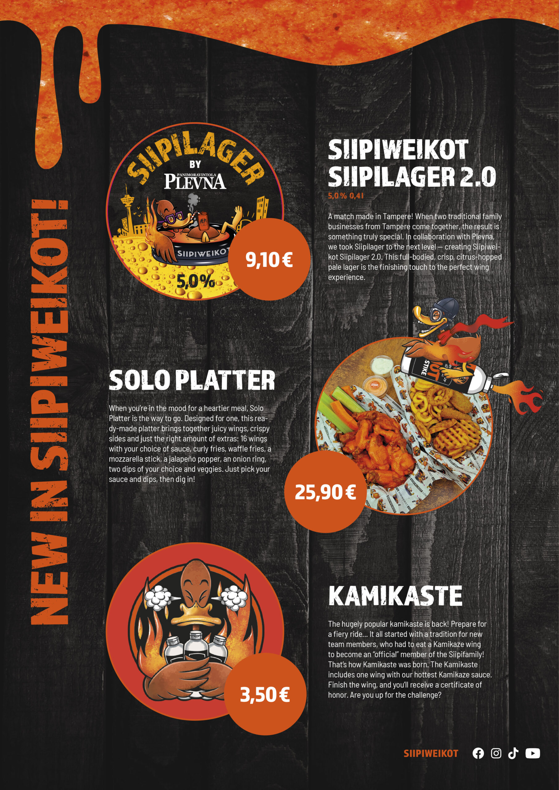 New in Siipiweikot!
Siipiweikot Siipilager 2.0

5,0 % / 0,4 l

9,10 €

A match made in Tampere! When two traditional family businesses from Tampere come together, the result is something truly special. In collaboration with Plevna, we took Siipilager to the next level — creating Siipiweikot Siipilager 2.0. This full-bodied, crisp, citrus-hopped pale lager is the finishing touch to the perfect wing experience.

Solo Platter
25,90 €

When you’re in the mood for a heartier meal, Solo Platter is the way to go. Designed for one, this ready-made platter brings together juicy wings, crispy sides and just the right amount of extras: 16 wings with your choice of sauce, curly fries, waffle fries, a mozzarella stick, a jalapeño popper, an onion ring, two dips of your choice and veggies. Just pick your sauce and dips, then dig in!

Kamikaste
3,50 €

The hugely popular kamikaste is back! Prepare for a fiery ride... It all started with a tradition for new team members, who had to eat a Kamikaze wing to become an “official” member of the Siipifamily! That’s how Kamikaste was born. The Kamikaste includes one wing with our hottest Kamikaze sauce. Finish the wing, and you’ll receive a certificate of honor. Are you up for the challenge?