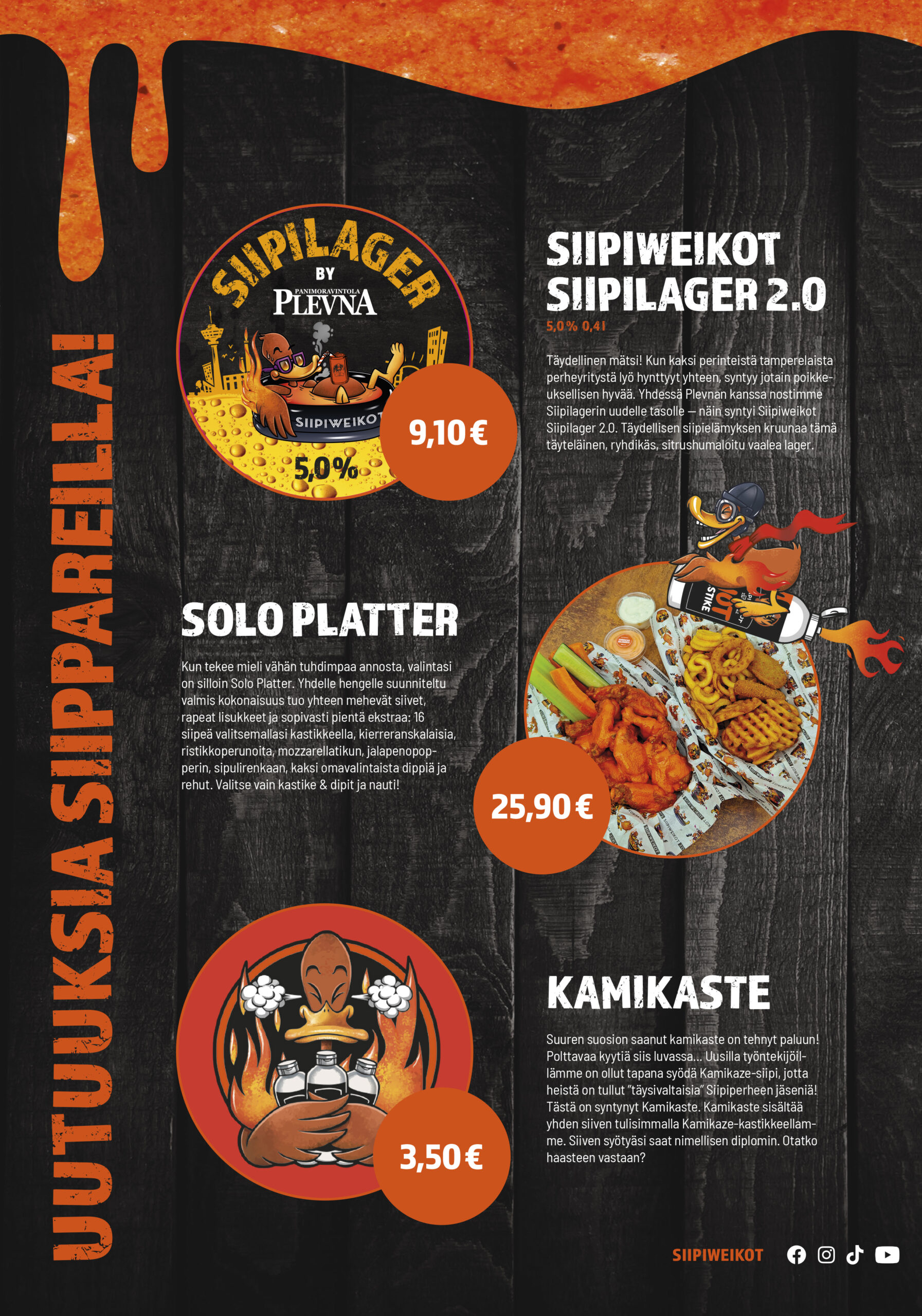 Uutuuksia siippareilla!
Siipiweikot Siipilager 2.0

5,0 % / 0,4 l

9,10 €

Täydellinen mätsi! Kun kaksi perinteistä tamperelaista perheyritystä lyö hynttyyt yhteen, syntyy jotain poikkeuksellisen hyvää. Yhdessä Plevnan kanssa nostimme Siipilagerin uudelle tasolle — näin syntyi Siipiweikot Siipilager 2.0. Täydellisen siipielämyksen kruunaa tämä täyteläinen, ryhdikäs, sitrushumaloitu vaalea lager.

Solo Platter
25,90 €

Kun tekee mieli vähän tuhdimpaa annosta, valintasi on silloin Solo Platter. Yhdelle hengelle suunniteltu valmis kokonaisuus tuo yhteen mehevät siivet, rapeat lisukkeet ja sopivasti pientä ekstraa: 16 siipeä valitsemallasi kastikkeella, kierreranskalaisia, ristikkoperunoita, mozzarellatikun, jalapenopopperin, sipulirenkaan, kaksi omavalintaista dippiä ja rehut. Valitse vain kastike & dipit ja nauti!

Kamikaste
3,50 €

Suuren suosion saanut kamikaste on tehnyt paluun! Polttavaa kyytiä siis luvassa... Uusilla työntekijöillämme on ollut tapana syödä Kamikaze-siipi, jotta heistä on tullut ”täysivaltaisia” Siipiperheen jäseniä! Tästä on syntynyt Kamikaste. Kamikaste sisältää yhden siiven tulisimmalla Kamikaze-kastikkeellamme. Siiven syötyäsi saat nimellisen diplomin. Otatko haasteen vastaan?