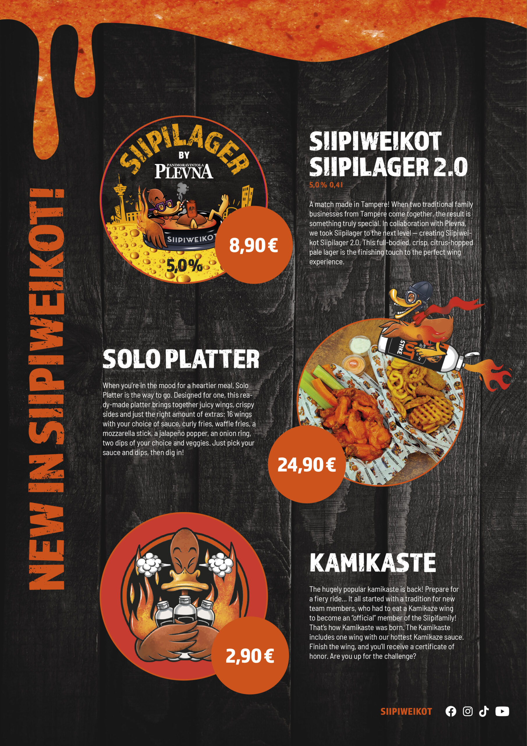 New in Siipiweikot!
Siipilager 2.0 by Plevna

5,0% / 0,4 l

8,90 €

A match made in Tampere! When two traditional family businesses from Tampere come together, the result is something truly special. In collaboration with Plevna, we took Siipilager to the next level – creating Siipiweikot Siipilager 2.0. This full-bodied, crisp citrus-hopped pale lager is the finishing touch to the perfect wing experience.

Solo Platter
24,90 €

When you’re in the mood for a heartier meal, Solo Platter is the way to go. Designed for one, this ready-made platter brings together juicy wings, crispy sides and just the right amount of extras: 16 wings with your choice of sauce, curly fries, waffle fries, a mozzarella stick, a jalapeño popper, an onion ring, two dips of your choice and veggies. Just pick your sauce and dips, then dig in!

Kamikaste
2,90 €

The hugely popular kamikaste is back! Prepare for a fiery ride… It all started with a tradition for new team members, who had to eat a Kamikaze wing to become an “official” member of the Siipifamily! That’s how Kamikaste was born. The Kamikaste includes one wing with our hottest Kamikaze sauce. Finish the wing, and you’ll receive a certificate of honor. Are you up for the challenge?