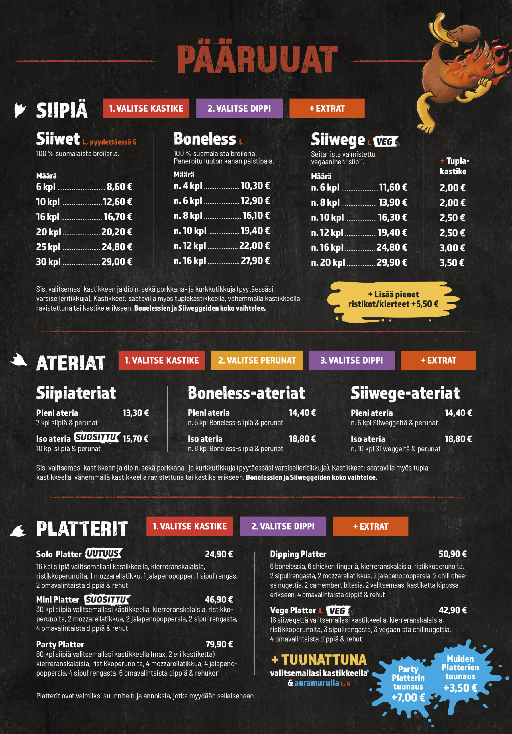 Pääruoat
Siipiä
1. Valitse kastike
2. Valitse dippi
+ Extrat

Siiwet (L, pyydettäessä G)
100 % suomalaista broileria.

Määrä	Hinta
6 kpl	8,60 €
10 kpl	12,60 €
16 kpl	16,70 €
20 kpl	20,20 €
25 kpl	24,80 €
30 kpl	29,00 €

Boneless (L)
100 % suomalaista broileria.
Paneroitu luuton kanan paistipala.

Määrä	Hinta
n. 4 kpl	10,30 €
n. 6 kpl	12,90 €
n. 8 kpl	16,10 €
n. 10 kpl	19,40 €
n. 12 kpl	22,00 €
n. 16 kpl	27,90 €

Siiwege (L, VEG)
Seitanista valmistettu vegaaninen “siipi”.

Määrä	Hinta
n. 6 kpl	11,60 €
n. 8 kpl	13,90 €
n. 10 kpl	16,30 €
n. 12 kpl	19,40 €
n. 16 kpl	24,80 €
n. 20 kpl	29,90 €

Tuplakastike

2,00 €
2,00 €
2,50 €
2,50 €
3,00 €
3,50 €

Sis. valitsemasi kastikkeen ja dipin, sekä porkkana- ja kurkkutikkuja (pyytäessäsi varsiselleritikkuja). Kastikkeet: saatavilla myös tuplakastikkeella, vähemmällä kastikkeella ravistettuna tai kastike erikseen. Bonelessien ja Siiwegeiden koko vaihtelee.

Lisää pienet ristikot/kierteet +5,50 €

Ateriat
1. Valitse kastike
2. Valitse perunat
3. Valitse dippi
+ Extrat
Siipiateriat

Pieni ateria
7 kpl siipiä & perunat

13,30 €

Iso ateria (suosittu)
10 kpl siipiä & perunat

15,70 €
Boneless-ateriat

Pieni ateria
n. 5 kpl Boneless-siipiä & perunat

14,40 €

Iso ateria
n. 8 kpl Boneless-siipiä & perunat

18,80 €
Siiwege-ateriat

Pieni ateria
n. 6 kpl Siiwegeitä & perunat

14,40 €

Iso ateria
n. 10 kpl Siiwegeitä & perunat

18,80 €

Sis. valitsemasi kastikkeen ja dipin, sekä porkkana- ja kurkkutikkuja (pyytäessäsi varsiselleritikkuja). Kastikkeet: saatavilla myös tuplakastikkeella, vähemmällä kastikkeella ravistettuna tai kastike erikseen. Bonelessien ja Siiwegeiden koko vaihtelee.

Platterit
1. Valitse kastike
2. Valitse dippi
+ Extrat

Solo Platter (uutuus)
16 kpl siipiä valitsemallasi kastikkeella, kierreranskalaisia, ristikkoperunoita, 1 mozzarellatikku, 1 jalapenopopper, 1 sipulirengas, 2 omavalintaista dippiä & rehut

24,90 €

Mini Platter (suosittu)
30 kpl siipiä valitsemallasi kastikkeella, kierreranskalaisia, ristikkoperunoita, 2 mozzarellatikkua, 2 jalapenopoppersia, 2 sipulirengasta, 4 omavalintaista dippiä & rehut

46,90 €

Party Platter
60 kpl siipiä valitsemallasi kastikkeella (max. 2 eri kastiketta), kierreranskalaisia, ristikkoperunoita, 4 mozzarellatikkua, 4 jalapenopopperia, 4 sipulirengasta, 6 omavalintaista dippiä & rehukori

79,90 €

Dipping Platter
6 bonelessia, 6 chicken fingeriä, kierreranskalaisia, ristikkoperunoita, 2 sipulirengasta, 2 mozzarellatikkua, 2 jalapenopoppersia, 2 chili cheese nuggettia, 2 camembert bitesia, 2 valitsemaasi kastiketta kipossa erikseen, 4 omavalintaista dippiä & rehut

50,90 €

Vege Platter (L, VEG)
16 siiwegeitä valitsemallasi kastikkeella, kierreranskalaisia, ristikkoperunoita, 3 sipulirengasta, 3 vegaanista chilinuggettia, 4 omavalintaista dippiä & rehut

42,90 €
+ Tuunattuna

valitsemallasi kastikkeella & auramurulla (L, G)

Party Platterin tuunaus +7,00 €
Muiden Platterien tuunaus +3,50 €

Platterit ovat valmiiksi suunniteltuja annoksia, jotka myydään sellaisenaan.