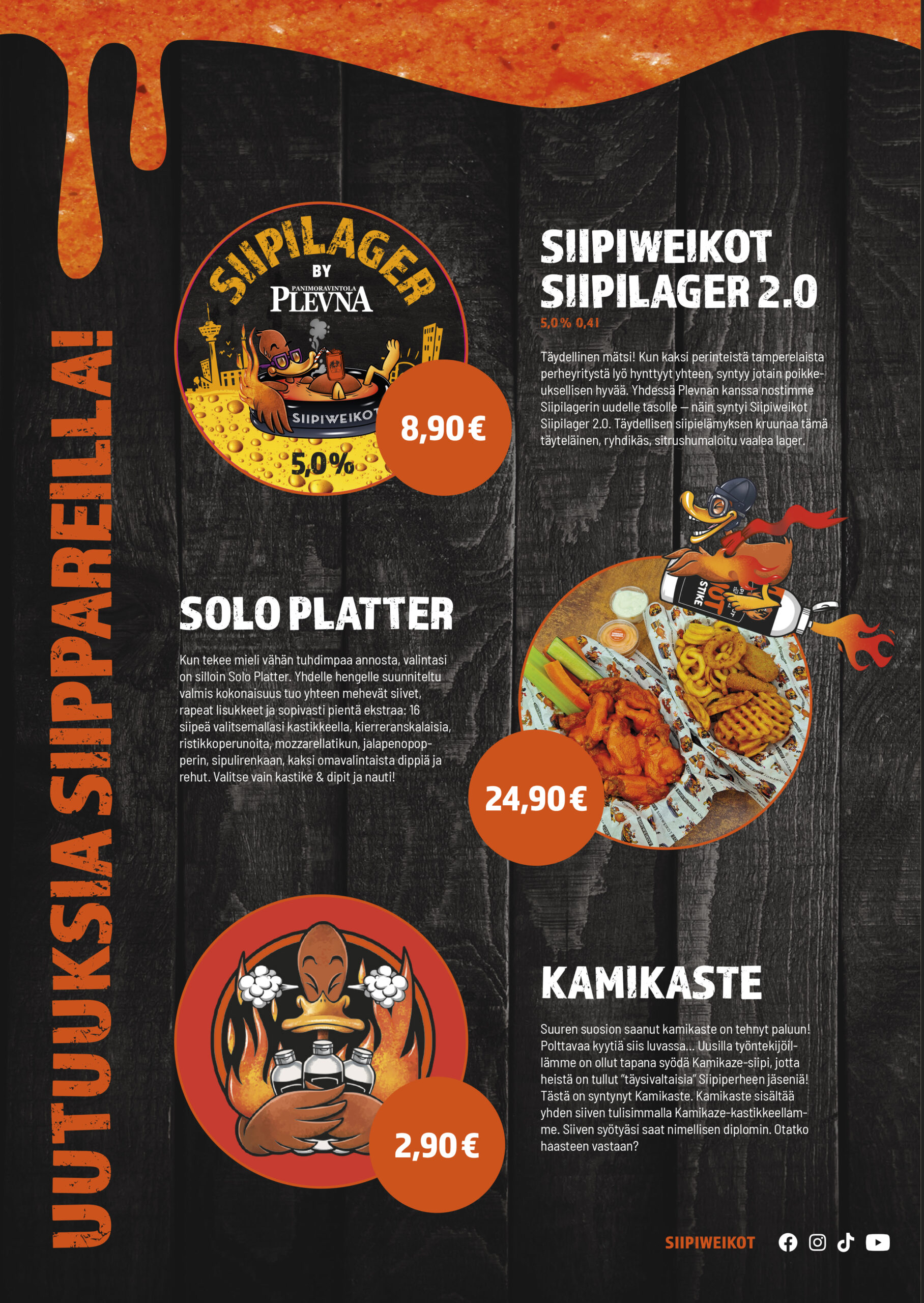 Uutuuksia siippareilla!
Siipilager by Plevna

5,0 % / 0,4 l

8,90 €

Täydellinen mätsi! Kun kaksi perinteistä tamperelaista perheyritystä lyö hynttyyt yhteen, syntyy jotain poikkeuksellisen hyvää. Yhdessä Plevnan kanssa nostimme Siipilagerin uudelle tasolle – näin syntyi Siipiweikot Siipilager 2.0. Täydellisen siipielämyksen kruunaa tämä täyteläinen, ryhdikäs, sitrushumaloitu vaalea lager.

Solo Platter
24,90 €

Kun tekee mieli vähän tuhdimpaa annosta, valintasi on silloin Solo Platter. Yhdelle hengelle suunniteltu valmis kokonaisuus tuo yhteen mehevät siivet, rapeat lisukkeet ja sopivasti pientä ekstraa: 16 siipeä valitsemallasi kastikkeella, kierreranskalaisia, ristikkoperunoita, mozzarellatikku, jalapenopopperi, sipulirengas, kaksi omavalintaista dippiä ja rehut. Valitse vain kastike & dipit ja nauti!

Kamikaste
2,90 €

Suuren suosion saanut kamikaste on tehnyt paluun! Polttavaan kyytiä siis luvassa… lusilla työntekijöillämme on ollut tapana syödä Kamikaze-siipi, jotta heistä on tullut “täysivaltaisia” Siipiperheen jäseniä. Tästä on syntynyt Kamikaste. Kamikaste sisältää yhden siiven tulisimmalla Kamikaze-kastikkeellamme. Siiven syötyäsi saat nimellisen diplomion. Otatko haasteen vastaan?

Huomasin yhden kohdan, joka voi kaivata tarkistuksen ennen julkaisua: viimeisessä kappaleessa painotekstissä näkyy kohta, joka näyttää muodolta “lusilla työntekijöillämme”. Se voi olla painosta tai kuvan tarkkuudesta johtuva epäselvyys.
