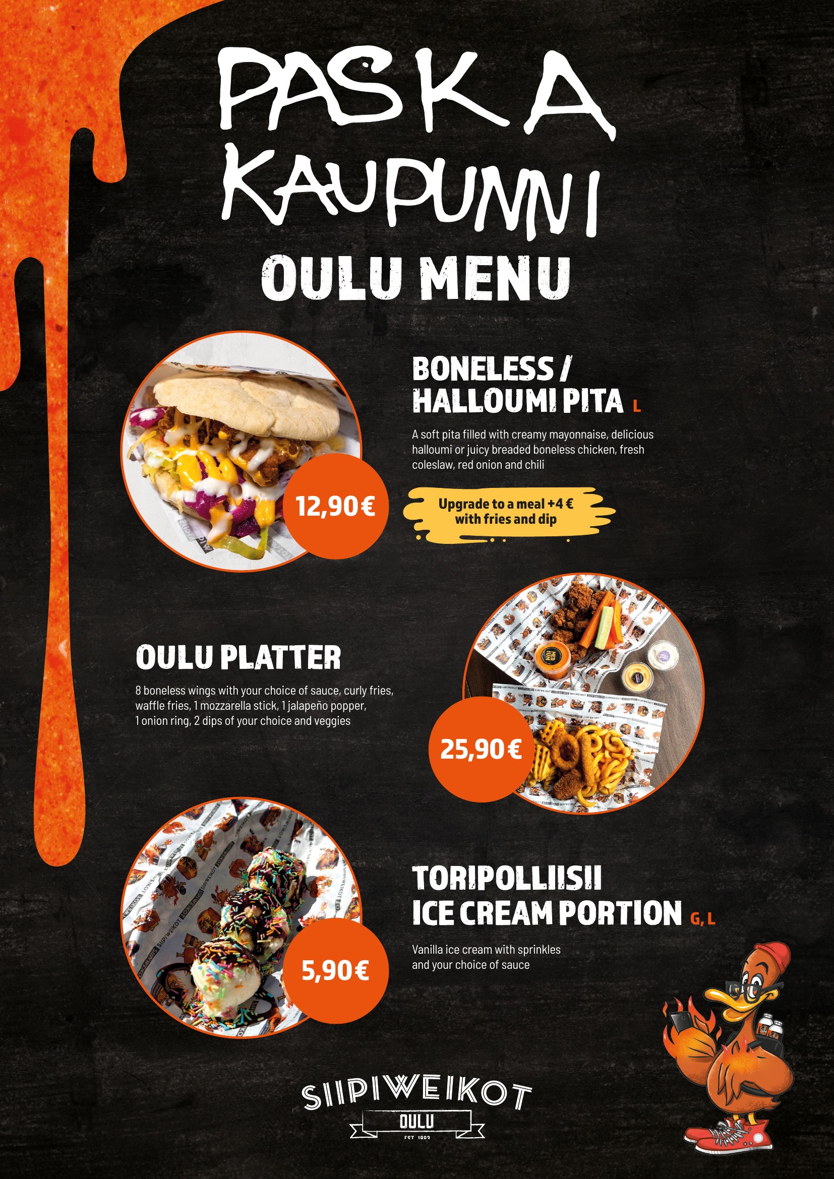 PASKA KAUPUNNI
OULU MENU

BONELESS / HALLOUMI PITA L
A soft pita filled with creamy mayonnaise, delicious halloumi or juicy breaded boneless chicken, fresh coleslaw, red onion and chili.

12,90 €
Upgrade to a meal +4 € with fries and dip.

OULU PLATTER
8 boneless wings with your choice of sauce, curly fries, waffle fries, 1 mozzarella stick, 1 jalapeño popper, 1 onion ring, 2 dips of your choice and veggies.

25,90 €

TORIPOLLIISII ICE CREAM PORTION G, L
Vanilla ice cream with sprinkles and your choice of sauce.

5,90 €