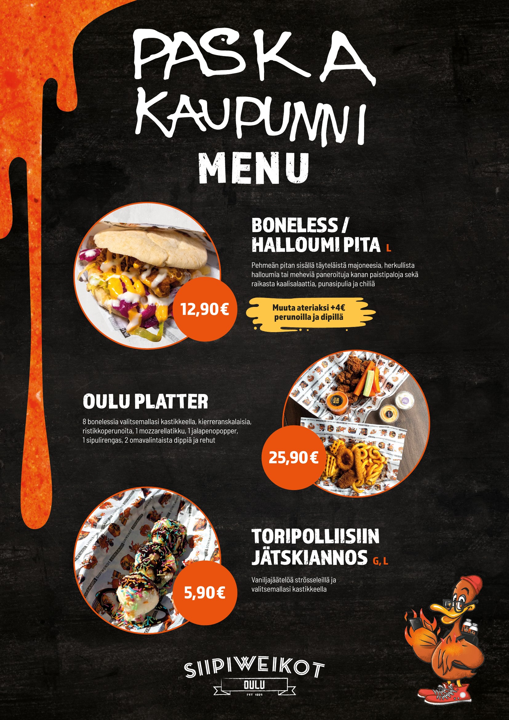 PASKA KAUPUNNI
OULU MENU

BONELESS / HALLOUMI PITA L
Pehmeän pitan sisällä täyteläistä majoneesia, herkullista halloumia tai meheviä paneroituja kanan paistipaloja sekä raikasta kaalisalaattia, punasipulia ja chiliä.

12,90 €
Muuta ateriaksi +4 € perunoilla ja dipillä.

OULU PLATTER
8 bonelessia valitsemallasi kastikkeella, kierreranskalaisia, ristikkoperunoita, 1 mozzarellatikku, 1 jalapenopopper, 1 sipulirengas, 2 omavalintaista dippiä ja rehut.

25,90 €

TORIPOLLIISIIN JÄTSKIANNOS G, L
Vaniljajäätelöä strösseleillä ja valitsemallasi kastikkeella.

5,90 €